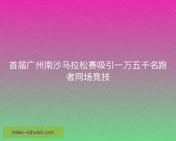 首届广州南沙马拉松赛吸引一万五千名跑者同场竞技
