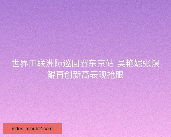 世界田联洲际巡回赛东京站 吴艳妮张溟鲲再创新高表现抢眼