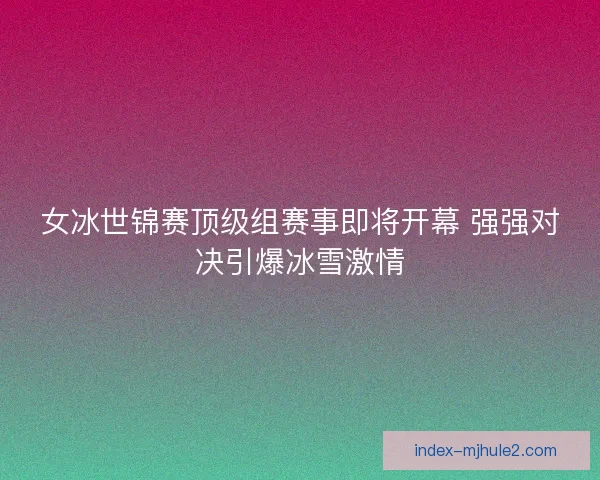 女冰世锦赛顶级组赛事即将开幕 强强对决引爆冰雪激情